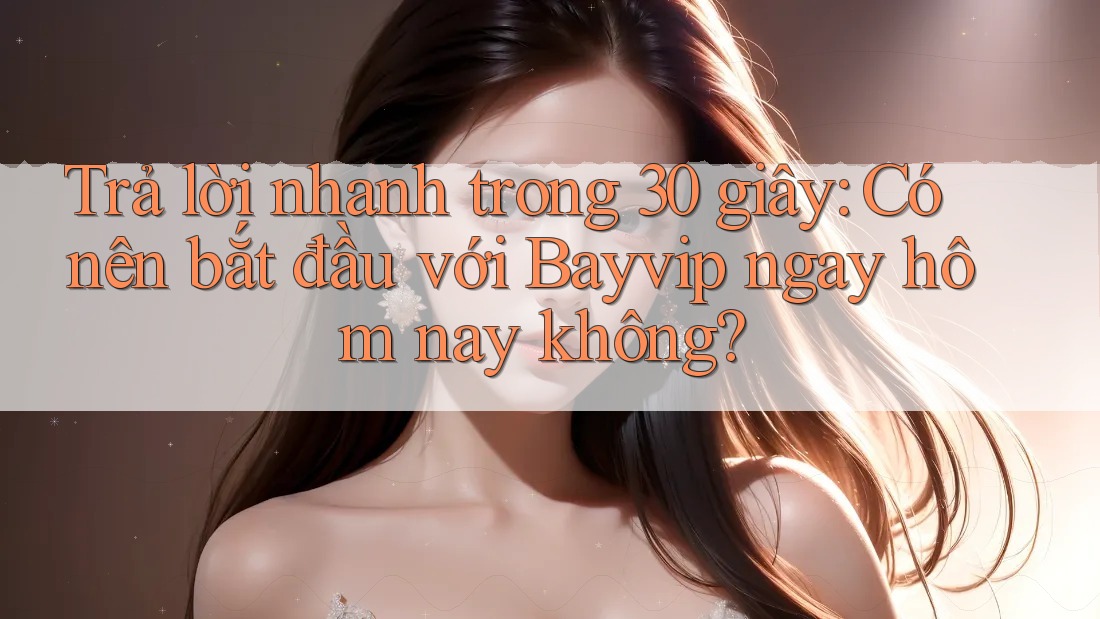 Trả lời nhanh trong 30 giây: Có nên bắt đầu với Bayvip ngay hôm nay không?