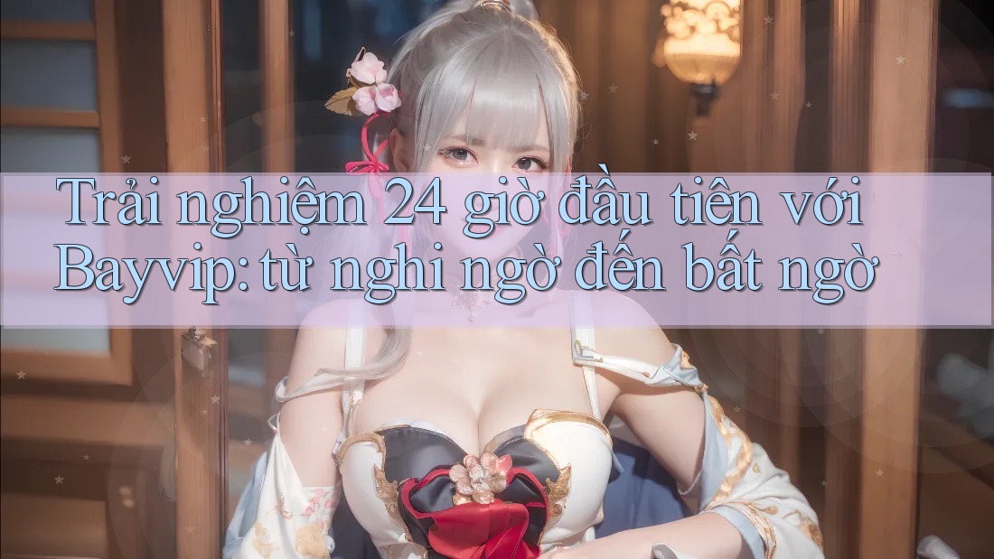 Trải nghiệm 24 giờ đầu tiên với Bayvip: từ nghi ngờ đến bất ngờ