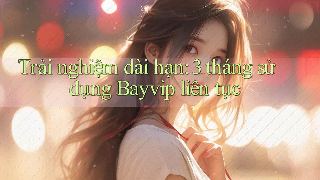 Trải nghiệm dài hạn: 3 tháng sử dụng Bayvip liên tục