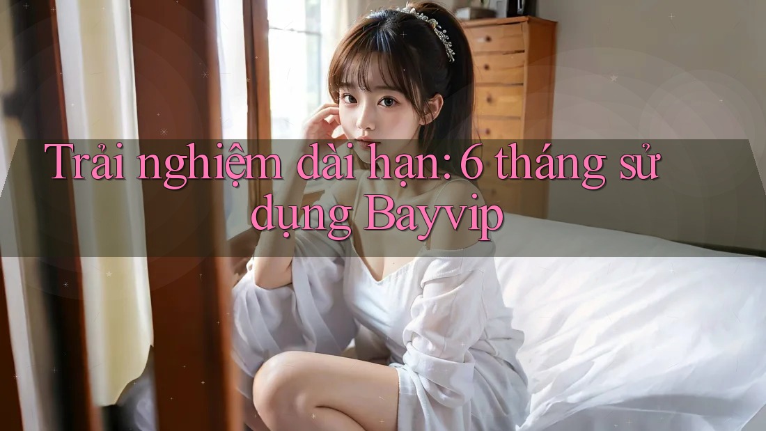 Trải nghiệm dài hạn: 6 tháng sử dụng Bayvip Trải nghiệm dài hạn: 6 tháng sử dụng Bayvip