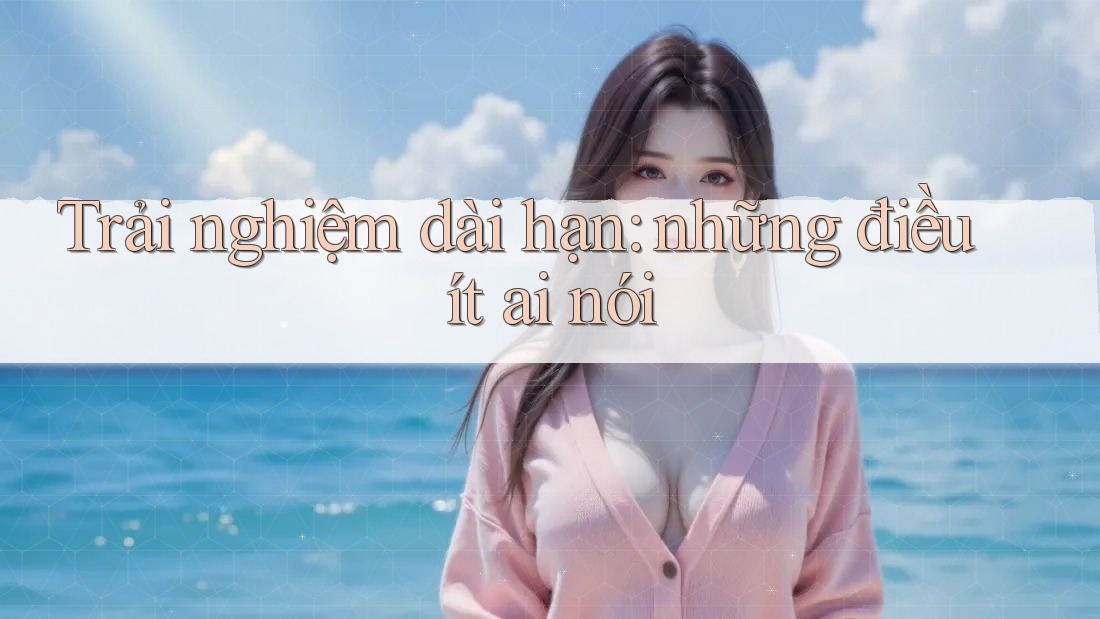 Trải nghiệm dài hạn: Những điều ít ai nói