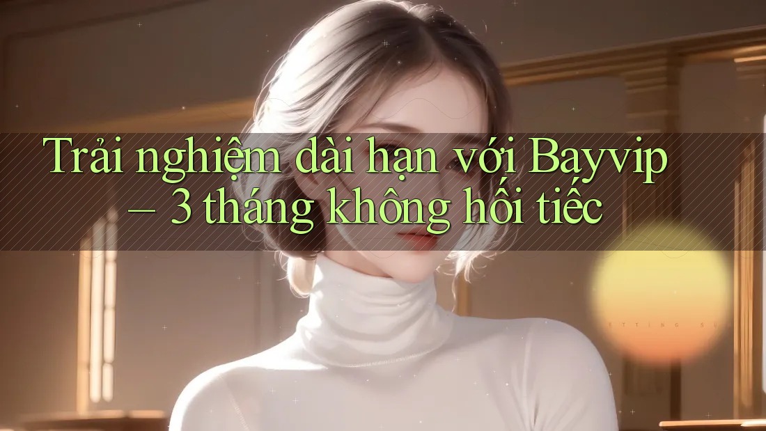 Trải nghiệm dài hạn với Bayvip – 3 tháng không hối tiếc