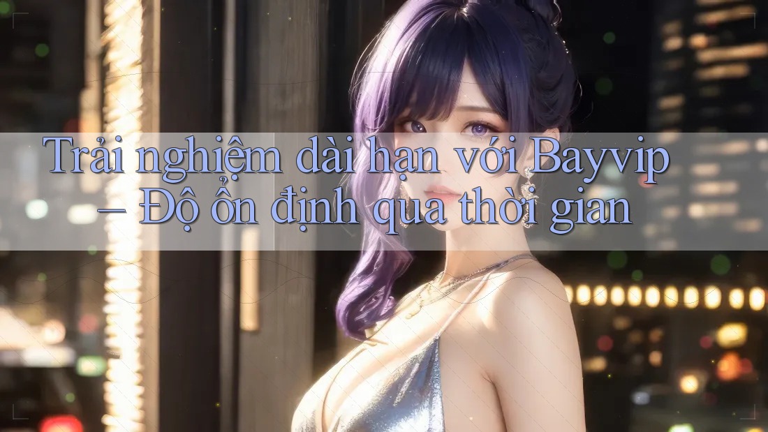 Trải nghiệm dài hạn với Bayvip – Độ ổn định qua thời gian