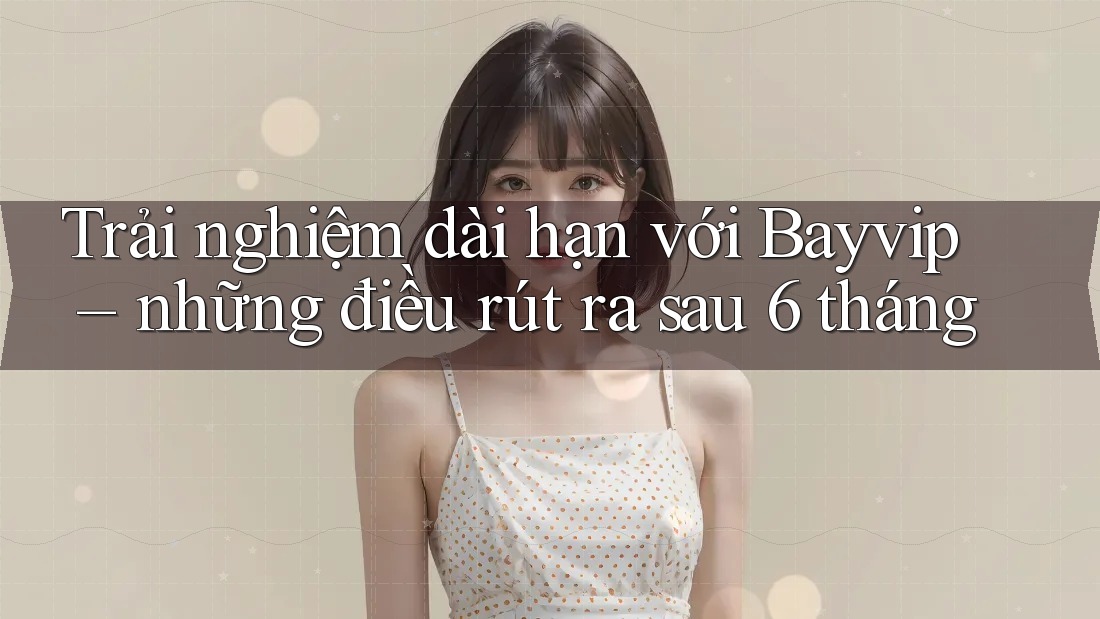 Trải nghiệm dài hạn với Bayvip – những điều rút ra sau 6 tháng