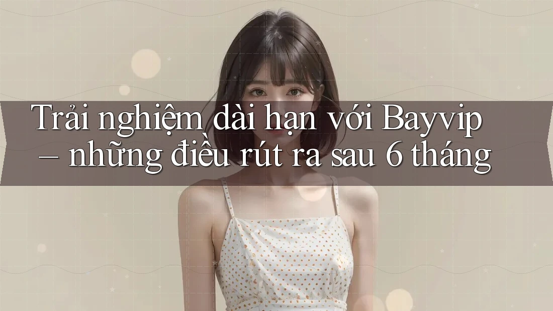 Trải nghiệm dài hạn với Bayvip – những điều rút ra sau 6 tháng