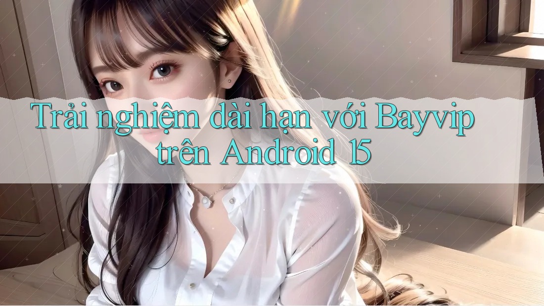 Trải nghiệm dài hạn với Bayvip trên Android 15