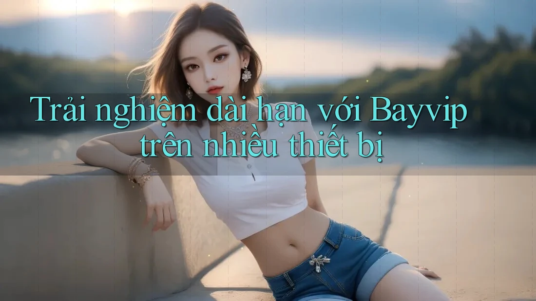 Trải nghiệm dài hạn với Bayvip trên nhiều thiết bị