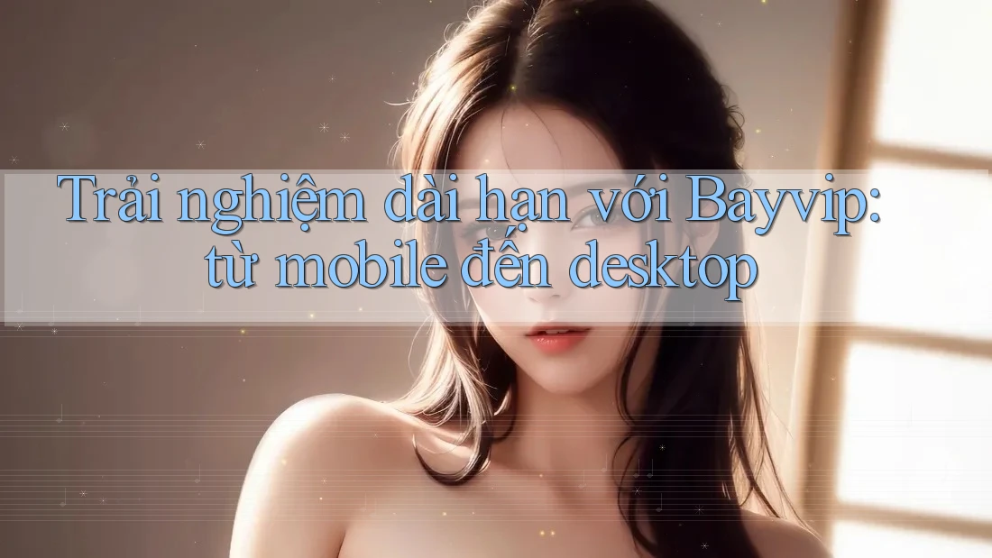 Trải nghiệm dài hạn với Bayvip: từ mobile đến desktop
