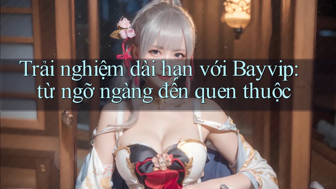 Trải nghiệm dài hạn với Bayvip: từ ngỡ ngàng đến quen thuộc