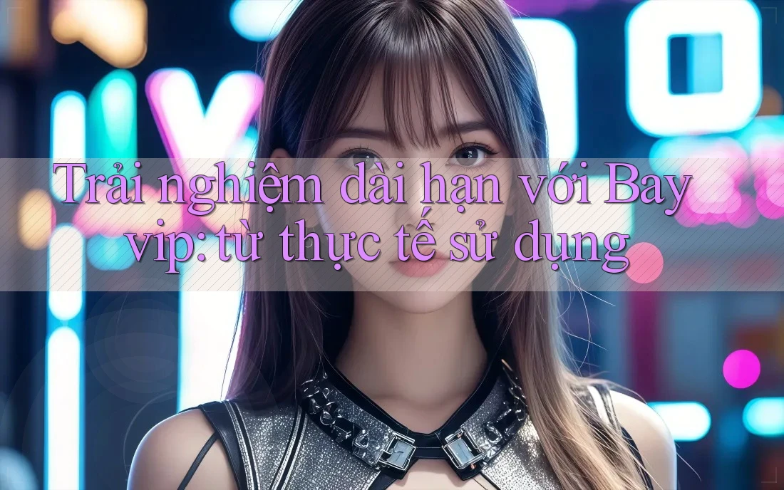 Trải nghiệm dài hạn với Bayvip: từ thực tế sử dụng Trải nghiệm dài hạn với Bayvip: từ thực tế sử dụng