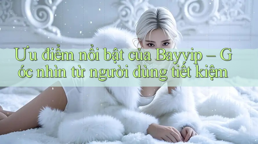 Ưu điểm nổi bật của Bayvip – Góc nhìn từ người dùng tiết kiệm