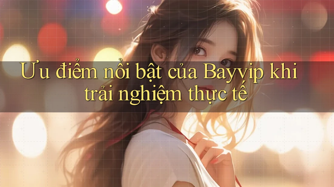 Ưu điểm nổi bật của Bayvip khi trải nghiệm thực tế