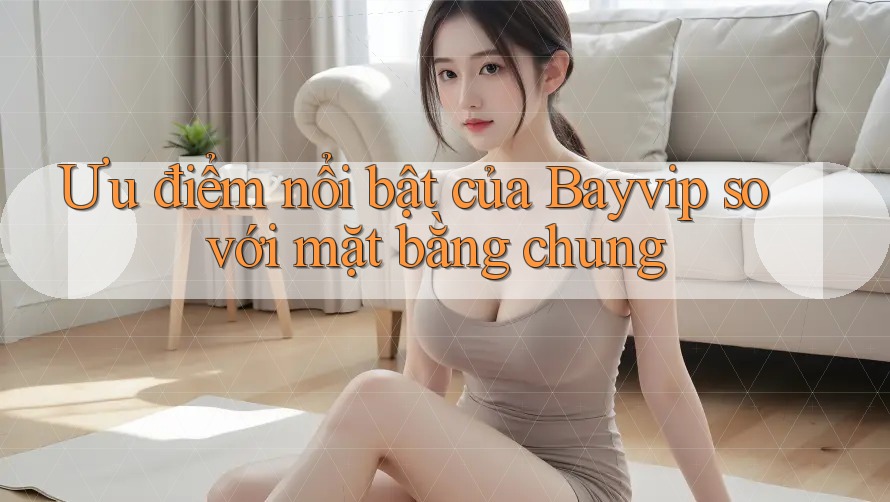 Ưu điểm nổi bật của Bayvip so với mặt bằng chung