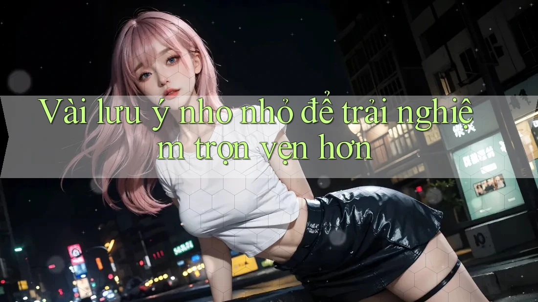 Vài Lưu ý Nho Nhỏ Để Trải Nghiệm Trọn Vẹn Hơn